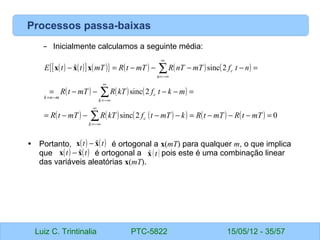 Luiz C. Trintinalia PTC-5822 15/05/12 - 35/57
Processos passa-baixas
– Inicialmente calculamos a seguinte média:
• Portanto, é ortogonal a x(mT) para qualquer m, o que implica
que é ortogonal a pois este é uma combinação linear
das variáveis aleatórias x(mT).
( ) ( )
[ ] ( )
{ } ( ) ( ) ( )
( ) ( ) ( )
( ) ( ) ( )
( ) ( ) ( ) 0
2
sinc
2
sinc
2
sinc
ˆ
=
−
−
−
=
−
−
−
−
=
=
−
−
−
−
=
=
−
−
−
−
=
−
∑
∑
∑
∞
−∞
=
∞
−∞
=
−
=
∞
−∞
=
mT
t
R
mT
t
R
k
mT
t
f
kT
R
mT
t
R
m
k
t
f
kT
R
mT
t
R
n
t
f
mT
nT
R
mT
t
R
mT
t
t
E
k
c
k
c
m
n
k
n
c
x
x
x
( ) ( )
t
t x
x ˆ
−
( ) ( )
t
t x
x ˆ
− 
xt
 