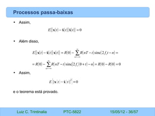 Luiz C. Trintinalia PTC-5822 15/05/12 - 36/57
Processos passa-baixas
• Assim,
• Além disso,
• Assim,
e o teorema está provado.
( ) ( )
[ ] ( )
{ } 0
ˆ
ˆ =
− t
t
t
E x
x
x
( ) ( )
[ ] ( )
{ } ( ) ( ) ( )
( ) ( ) ( )
[ ] ( ) ( ) 0
0
0
0
2
sinc
0
2
sinc
0
ˆ
=
−
=
−
+
−
−
=
=
−
−
−
=
−
∑
∑
∞
−∞
=
∞
−∞
=
R
R
n
t
f
t
nT
R
R
n
t
f
t
nT
R
R
t
t
t
E
n
c
n
c
x
x
x
E {∣x t−
xt∣
2
}=0
 