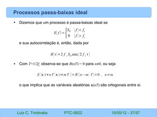 Luiz C. Trintinalia PTC-5822 15/05/12 - 37/57
Processos passa-baixas ideal
• Dizemos que um processo é passa-baixas ideal se
e sua autocorrelação é, então, dada por
• Com T=1/2fc
observa-se que R(nT) = 0 para n≠0, ou seja
o que implica que as variáveis aleatórias x(nT) são ortogonais entre si.
( )



>
<
=
c
c
f
f
f
f
S
f
S
0
0
Rτ=2 f c S0 sinc2 f c 
E {x (t+nT )x (t+mT )}=R((n−m) T )=0 , n≠m
 