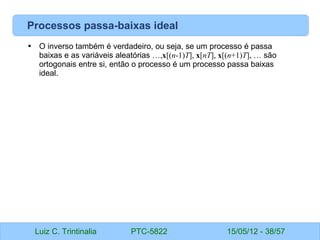 Luiz C. Trintinalia PTC-5822 15/05/12 - 38/57
Processos passa-baixas ideal
• O inverso também é verdadeiro, ou seja, se um processo é passa
baixas e as variáveis aleatórias …,x[(n-1)T], x[nT], x[(n+1)T], … são
ortogonais entre si, então o processo é um processo passa baixas
ideal.
 