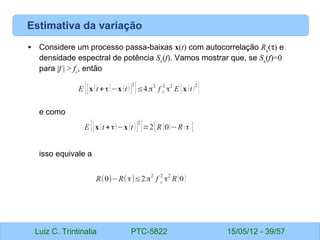 Luiz C. Trintinalia PTC-5822 15/05/12 - 39/57
Estimativa da variação
• Considere um processo passa-baixas x(t) com autocorrelação Rx
(τ) e
densidade espectral de potência Sx
(f). Vamos mostrar que, se Sx
(f)=0
para |f | > fc
, então
e como
isso equivale a
E {[x(t+τ)−x (t)]
2
}≤4π
2
f c
2
τ
2
E {x(t)2
}
E {[x(t+τ)−x (t)]
2
}=2[R(0)−R ( τ) ]
R(0)−R(τ)≤2π2
f c
2
τ2
R(0)
 