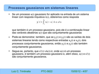 Luiz C. Trintinalia PTC-5822 15/05/12 - 4/57
Processos gaussianos em sistemas lineares
• Se um processo x(t) gaussiano for aplicado na entrada de um sistema
linear com resposta impulsiva h(t), obteremos como resposta
que também é um processo gaussiano, pois ele é a combinação linear
das variáveis aleatórias x(t) que são conjuntamente gaussianas
• Pode-se demonstrar, também, que se y1
(t) e y2
(t) são as saídas de dois
sistemas lineares tendo como respectivas entradas x1
(t) e x2
(t), dois
processos conjuntamente gaussianos, então y1
(t) e y2
(t) são também
conjuntamente gaussianos.
• Segue-se, portanto, que x’(t)=dx(t)/dt, onde x(t) é um processo
gaussiano, é também um processo gaussiano e, além disso, x(t) e x’(t)
são conjuntamente gaussianos.
y (t)=∫
−∞
∞
x(t−α) h ( α) d α
 