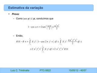 Luiz C. Trintinalia PTC-5822 15/05/12 - 40/57
Estimativa da variação
• Prova:
– Como |sen ϕ | ≤ |ϕ|, concluímos que
– Então,
1−cos ( ω τ)=2sen
2
(
ω τ
2 )≤ω2
τ2
2
R(0)−R( τ)= ∫
− f c
f c
S ( f ) [1−cos(2 π f τ)] df ≤ ∫
− f c
f c
S ( f )
4π
2
f
2
τ
2
2
df ≤
≤2 π
2
f c
2
τ
2
∫
− f c
f c
S ( f )df =2 π
2
f c
2
τ
2
R(0)
 