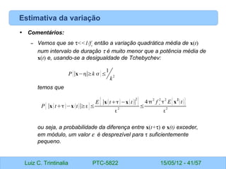 Luiz C. Trintinalia PTC-5822 15/05/12 - 41/57
Estimativa da variação
• Comentários:
– Vemos que se τ<<1/fc
então a variação quadrática média de x(t)
num intervalo de duração τ é muito menor que a potência média de
x(t) e, usando-se a desigualdade de Tchebychev:
temos que
ou seja, a probabilidade da diferença entre x(t+τ) e x(t) exceder,
em módulo, um valor ε é desprezível para τ suficientemente
pequeno.
P{∣x−∣≥k }≤
1
k
2
P{∣xt−x t∣≥}≤
E {∣xt−xt∣
2
}

2
≤
4
2
f c
2

2
E{x
2
t}

2
 