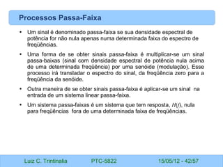 Luiz C. Trintinalia PTC-5822 15/05/12 - 42/57
Processos Passa-Faixa
• Um sinal é denominado passa-faixa se sua densidade espectral de
potência for não nula apenas numa determinada faixa do espectro de
freqüências.
• Uma forma de se obter sinais passa-faixa é multiplicar-se um sinal
passa-baixas (sinal com densidade espectral de potência nula acima
de uma determinada freqüência) por uma senóide (modulação). Esse
processo irá transladar o espectro do sinal, da freqüência zero para a
freqüência da senóide.
• Outra maneira de se obter sinais passa-faixa é aplicar-se um sinal na
entrada de um sistema linear passa-faixa.
• Um sistema passa-faixas é um sistema que tem resposta, H(f), nula
para freqüências fora de uma determinada faixa de freqüências.
 