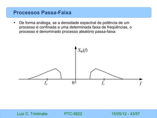 Luiz C. Trintinalia PTC-5822 15/05/12 - 43/57
Processos Passa-Faixa
• De forma análoga, se a densidade espectral de potência de um
processo é confinada a uma determinada faixa de freqüências, o
processo é denominado processo aleatório passa faixa:
‑
Sw(f)
f
fc
fc 0
 