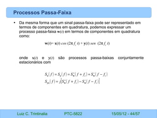 Luiz C. Trintinalia PTC-5822 15/05/12 - 44/57
Processos Passa-Faixa
• Da mesma forma que um sinal passa-faixa pode ser representado em
termos de componentes em quadratura, podemos expressar um
processo passa-faixa w(t) em termos de componentes em quadratura
como:
w(t)= x(t) cos (2π fc
t) + y(t) sen (2π fc
t)
onde x(t) e y(t) são processos passa-baixas conjuntamente
estacionários com
( ) ( ) ( ) ( )
( ) ( ) ( )
[ ]
c
c
c
c
f
f
S
f
f
S
j
f
S
f
f
S
f
f
S
f
S
f
S
−
−
+
=
−
+
+
=
=
−
+
−
+
w
w
yx
w
w
y
x
 