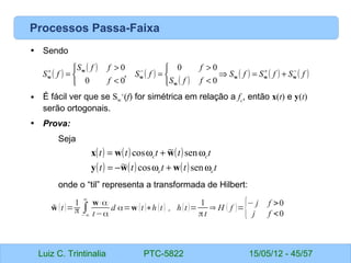 Luiz C. Trintinalia PTC-5822 15/05/12 - 45/57
Processos Passa-Faixa
• Sendo
• É fácil ver que se Sw
+
(f) for simétrica em relação a fc
, então x(t) e y(t)
serão ortogonais.
• Prova:
Seja
onde o “til” representa a transformada de Hilbert:
( )
( )
( )
( )
( ) ( ) ( )
f
S
f
S
f
S
f
f
S
f
f
S
f
f
f
S
f
S −
+
−
+
+
=
⇒



<
>
=



<
>
= w
w
w
w
w
w
w
0
0
0
,
0
0
0
( ) ( ) ( )
( ) ( ) ( ) t
t
t
t
t
t
t
t
t
t
c
c
c
c
ω
+
ω
−
=
ω
+
ω
=
sen
cos
~
sen
~
cos
w
w
y
w
w
x
̃
w (t)=
1
π ∫
−∞
∞
w ( α)
t−α
d α=w (t)∗h (t) , h(t)=
1
πt
⇒ H ( f )={− j f >0
j f <0
 