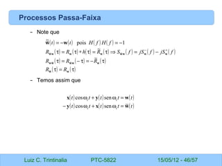 Luiz C. Trintinalia PTC-5822 15/05/12 - 46/57
Processos Passa-Faixa
– Note que
– Temos assim que
( ) ( ) ( ) ( )
( ) ( ) ( ) ( ) ( ) ( ) ( )
( ) ( ) ( )
( ) ( )
τ
=
τ
τ
−
=
τ
−
=
τ
−
=
⇒
τ
=
τ
∗
τ
=
τ
−
=
−
=
+
−
w
w
w
w
w
w
w
w
w
w
w
w
w
w
w
w
w
R
R
R
R
R
f
jS
f
jS
f
S
R
h
R
R
f
H
f
H
t
t
~
~
~
~
~
~
~
1
pois
~
~
( ) ( ) ( )
( ) ( ) ( )
t
t
t
t
t
t
t
t
t
t
c
c
c
c
w
x
y
w
y
x
~
sen
cos
sen
cos
=
ω
+
ω
−
=
ω
+
ω
 