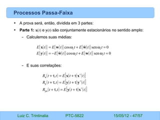 Luiz C. Trintinalia PTC-5822 15/05/12 - 47/57
Processos Passa-Faixa
• A prova será, então, dividida em 3 partes:
• Parte 1: x(t) e y(t) são conjuntamente estacionários no sentido amplo:
– Calculemos suas médias:
– E suas correlações:
( )
{ } ( )
{ } ( )
{ }
( )
{ } ( )
{ } ( )
{ } 0
sen
cos
~
0
sen
~
cos
=
ω
+
ω
−
=
=
ω
+
ω
=
t
t
E
t
t
E
t
E
t
t
E
t
t
E
t
E
c
c
c
c
w
w
y
w
w
x
( ) ( ) ( )
{ }
( ) ( ) ( )
{ }
( ) ( ) ( )
{ }
t
t
E
t
t
R
t
t
E
t
t
R
t
t
E
t
t
R
∗
∗
∗
τ
+
=
τ
+
τ
+
=
τ
+
τ
+
=
τ
+
x
y
y
y
x
x
yx
y
x
,
,
,
 