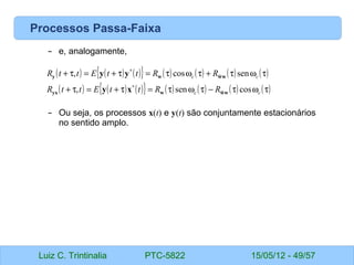 Luiz C. Trintinalia PTC-5822 15/05/12 - 49/57
Processos Passa-Faixa
– e, analogamente,
– Ou seja, os processos x(t) e y(t) são conjuntamente estacionários
no sentido amplo.
( ) ( ) ( )
{ } ( ) ( ) ( ) ( )
( ) ( ) ( )
{ } ( ) ( ) ( ) ( )
τ
ω
τ
−
τ
ω
τ
=
τ
+
=
τ
+
τ
ω
τ
+
τ
ω
τ
=
τ
+
=
τ
+
∗
∗
c
c
c
c
R
R
t
t
E
t
t
R
R
R
t
t
E
t
t
R
cos
sen
,
sen
cos
,
~
~
w
w
w
yx
w
w
w
y
x
y
y
y
 