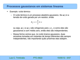 Luiz C. Trintinalia PTC-5822 15/05/12 - 5/57
Processos gaussianos em sistemas lineares
• Exemplo: ruído térmico
– O ruído térmico é um processo aleatório gaussiano. Se n(t) é a
tensão de ruído gerada por um resistor, então
ou seja, n(t1
) e n(t2
) são ortogonais para t1
≠t2
, e como eles são
gaussianos e com média zero, então eles são independentes.
– Dessa forma vemos que, no ruído branco gaussiano, duas
amostras tomadas em instantes de tempo diferentes são sempre
independentes, não importando quão próximas elas estejam.
Rn
( τ)=
N
2
δ( τ)
 