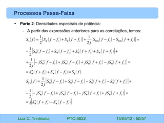 Luiz C. Trintinalia PTC-5822 15/05/12 - 50/57
Processos Passa-Faixa
• Parte 2: Densidades espectrais de potência:
– A partir das expressões anteriores para as correlações, temos:
( ) ( ) ( )
[ ] ( ) ( )
[ ]
( ) ( ) ( ) ( )
[ ]
( ) ( ) ( ) ( )
[ ]
( ) ( ) ( )
( ) ( ) ( ) ( ) ( )
[ ]
( ) ( ) ( ) ( )
[ ]
( ) ( )
[ ]
c
c
c
c
c
c
c
c
c
c
c
c
c
c
c
c
c
c
c
c
c
c
c
c
f
f
S
f
f
S
j
f
f
jS
f
f
jS
f
f
jS
f
f
jS
f
f
S
f
f
S
f
f
S
f
f
S
j
f
S
f
S
f
f
S
f
f
S
f
f
jS
f
f
jS
f
f
jS
f
f
jS
j
f
f
S
f
f
S
f
f
S
f
f
S
f
f
S
f
f
S
j
f
f
S
f
f
S
f
S
−
−
+
=
=
+
+
+
−
−
+
−
−
−
+
+
−
+
−
−
+
−
=
=
−
+
+
=
=
+
−
+
+
−
+
−
−
+
+
+
+
+
+
−
+
−
=
=
+
−
−
+
+
+
−
=
−
+
−
+
−
+
−
+
−
+
−
+
−
+
−
+
−
+
−
+
w
w
w
w
w
w
w
w
w
w
yx
y
w
w
w
w
w
w
w
w
w
w
w
w
w
w
w
w
x
2
1
2
1
2
1
2
1
2
1
2
1
~
~
 