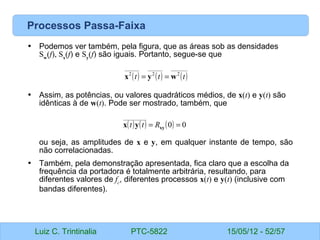 Luiz C. Trintinalia PTC-5822 15/05/12 - 52/57
Processos Passa-Faixa
• Podemos ver também, pela figura, que as áreas sob as densidades
Sw
(f), Sx
(f) e Sy
(f) são iguais. Portanto, segue-se que
• Assim, as potências, ou valores quadráticos médios, de x(t) e y(t) são
idênticas à de w(t). Pode ser mostrado, também, que
ou seja, as amplitudes de x e y, em qualquer instante de tempo, são
não correlacionadas.
• Também, pela demonstração apresentada, fica claro que a escolha da
frequência da portadora é totalmente arbitrária, resultando, para
diferentes valores de fc
, diferentes processos x(t) e y(t) (inclusive com
bandas diferentes).
( ) ( ) ( )
t
t
t 2
2
2
w
y
x =
=
( ) ( ) ( ) 0
0 =
= xy
y
x R
t
t
 