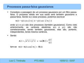 Luiz C. Trintinalia PTC-5822 15/05/12 - 53/57
Processos passa-faixa gaussianos
• Considere a passagem de um processo gaussiano por um filtro passa-
faixa. O processo obtido em sua saída será também gaussiano e
passa-faixa. Sendo w(t) esse processo, podemos escrever
w(t) = x(t) cos (2 π fc
t) + y(t) sen (2 π fc
t)
onde x(t) e y(t) são dois processos (também gaussianos). Como visto
anteriormente, as variáveis aleatórias x(t) e y(t) são não
correlacionadas, sendo também gaussianas, elas são, portanto,
independentes, tendo mesma variância.
• Sendo
tem-se w(t) =A(t) cos(2 π fc
t - θ(t))
( ) ( ) ( ) ( )
[ ] ( )
( )
t
t
t
t
t
t
x
y
y
x
A =
+
= θ
tan
e
2
2
 