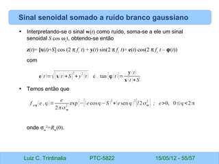 Luiz C. Trintinalia PTC-5822 15/05/12 - 55/57
Sinal senoidal somado a ruído branco gaussiano
• Interpretando-se o sinal w(t) como ruído, soma-se a ele um sinal
senoidal S cos ωc
t, obtendo-se então
z(t)= [x(t)+S] cos (2 π fc
t) + y(t) sin(2 π fc
t)= e(t) cos(2 π fc
t – ϕ(t))
com
• Temos então que
onde σw
2
=Rw
(0).
e(t )=√[x(t )+S]
2
+ y
2
(t ) e tan [ϕ(t )]=
y (t)
x (t )+S
f e ϕ (e ,ϕ)=
e
2πσw
2
exp{−[(e cosϕ−S )
2
+(esen ϕ)
2
]/2σw
2
} ; e>0, 0≤ϕ<2 π
 