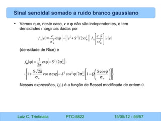 Luiz C. Trintinalia PTC-5822 15/05/12 - 56/57
Sinal senoidal somado a ruído branco gaussiano
• Vemos que, neste caso, e e ϕ não são independentes, e tem
densidades marginais dadas por
(densidade de Rice) e
Nessas expressões, I0
(.) é a função de Bessel modificada de ordem 0.
f e (e)=
e
σw
2
exp{−[(e
2
+S
2
)/2σw
2
]} I 0
[e S
σw
2
]u(e)
( ) [ ]
[ ]




















σ
ϕ
−
σ
ϕ
−
ϕ
σ
π
+
⋅
⋅
σ
−
π
=
ϕ
w
w
w
w
S
Q
S
S
S
f
cos
1
2
cos
exp
cos
2
1
2
exp
2
1
2
2
2
2
2
ϕ
 