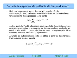 Luiz C. Trintinalia PTC-5822 15/05/12 - 7/57
Densidade espectral de potência de tempo discreto
• Dado um processo de tempo discreto x(n), com função de
autocorrelação Rx
(m), define-se a densidade espectral de potência de
tempo discreto desse processo como sendo
• onde o período T está relacionado com o período de amostragem, no
caso de se amostrar um processo de tempo contínuo, podendo ser
considerado unitário quando não houver essa correspondência. Note
que essa função é periódica com período 1/T.
• A função de autocorrelação pode ser obtida a partir da transformada
inversa dessa função, ou seja
Sx ( f )= ∑
m=−∞
∞
Rx (m) e
− j 2 π f m T
Rx (m)=T ∫−1/2T
1/2T
Sx ( f ) e
j 2π f m T
df
 
