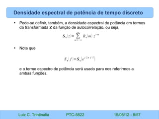 Luiz C. Trintinalia PTC-5822 15/05/12 - 8/57
Densidade espectral de potência de tempo discreto
• Pode-se definir, também, a densidade espectral de potência em termos
da transformada Z da função de autocorrelação, ou seja,
• Note que
e o termo espectro de potência será usado para nos referirmos a
ambas funções.
Sx (z)= ∑
m=−∞
∞
Rx (m) z
−m
Sx ( f )=Sx (e
j 2π f T
)
 