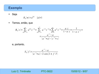 Luiz C. Trintinalia PTC-5822 15/05/12 - 9/57
Exemplo
• Seja
• Temos, então, que
e, portanto,
Rx (m)=a
∣m∣
∣a∣<1
Sx (z)= ∑
m=−∞
∞
a
∣m∣
z
−m
= ∑
m=−∞
−1
a
−m
z
−m
+∑
m=0
∞
a
m
z
−m
=
a z
1−a z
+
1
1−a z
−1 =
=
a
−1
−a
(a
−1
+a)−(z
−1
+ z)
Sx ( f )=
a
−1
−a
(a
−1
+a)−2 cos(2 π f T )
 