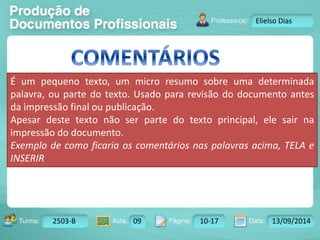 Turma: 2503-B Aula: 10 Pág: 10 a 17 Data: 18-jan-12 
2503-B 09 10-17 13/09/2014 
Instrutor: Ricardo Paladini Matos 
Elielso Dias 
É um pequeno texto, um micro resumo sobre uma determinada 
palavra, ou parte do texto. Usado para revisão do documento antes 
da impressão final ou publicação. 
Apesar deste texto não ser parte do texto principal, ele sair na 
impressão do documento. 
Exemplo de como ficaria os comentários nas palavras acima, TELA e 
INSERIR 
 
