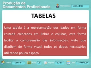 Turma: 2503-B Aula: 10 Pág: 10 a 17 Data: 18-jan-12 
2503-B 09 10-17 13/09/2014 
Instrutor: Ricardo Paladini Matos 
Elielso Dias 
TABELAS 
Uma tabela é a representação dos dados em forma 
cruzada colocados em linhas e colunas, esta forma 
facilita a compreensão das informações, visto que 
dispõem de forma visual todos os dados necessários 
utilizando pouco espaço. 
 