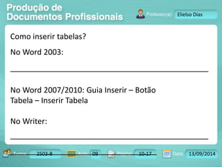 Turma: 2503-B Aula: 10 Pág: 10 a 17 Data: 18-jan-12 
2503-B 09 10-17 13/09/2014 
Instrutor: Ricardo Paladini Matos 
Elielso Dias 
Como inserir tabelas? 
No Word 2003: 
______________________________________________ 
No Word 2007/2010: Guia Inserir – Botão 
Tabela – Inserir Tabela 
No Writer: 
______________________________________________ 
__________________________________ 
 