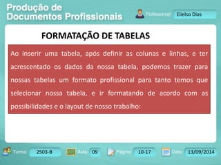 Turma: 2503-B Aula: 10 Pág: 10 a 17 Data: 18-jan-12 
2503-B 09 10-17 13/09/2014 
Instrutor: Ricardo Paladini Matos 
Elielso Dias 
FORMATAÇÃO DE TABELAS 
Ao inserir uma tabela, após definir as colunas e linhas, e ter 
acrescentado os dados da nossa tabela, podemos trazer para 
nossas tabelas um formato profissional para tanto temos que 
selecionar nossa tabela, e ir formatando de acordo com as 
possibilidades e o layout de nosso trabalho: 
 