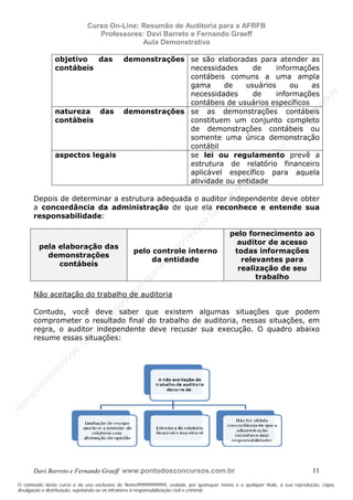 N
om
e99999999999
N
om
e99999999999
N
om
e99999999999
N
om
e99999999999
N
om
e99999999999
N
om
e99999999999
N
om
e99999999999
N
om
e99999999999
N
om
e99999999999
N
om
e99999999999
N o m e 9 9 9 9 9 9 9 9 9 9 9
O conteúdo deste curso é de uso exclusivo de Nome99999999999, vedada, por quaisquer meios e a qualquer título, a sua reprodução, cópia,
divulgação e distribuição, sujeitando-se os infratores à responsabilização civil e criminal.
Curso On-Line: Resumão de Auditoria para a AFRFB
Professores: Davi Barreto e Fernando Graeff
Aula Demonstrativa
Davi Barreto e Fernando Graeff www.pontodosconcursos.com.br 11
objetivo das demonstrações
contábeis
se são elaboradas para atender as
necessidades de informações
contábeis comuns a uma ampla
gama de usuários ou as
necessidades de informações
contábeis de usuários específicos
natureza das demonstrações
contábeis
se as demonstrações contábeis
constituem um conjunto completo
de demonstrações contábeis ou
somente uma única demonstração
contábil
aspectos legais se lei ou regulamento prevê a
estrutura de relatório financeiro
aplicável específico para aquela
atividade ou entidade
Depois de determinar a estrutura adequada o auditor independente deve obter
a concordância da administração de que ela reconhece e entende sua
responsabilidade:
pela elaboração das
demonstrações
contábeis
pelo controle interno
da entidade
pelo fornecimento ao
auditor de acesso
todas informações
relevantes para
realização de seu
trabalho
Não aceitação do trabalho de auditoria
Contudo, você deve saber que existem algumas situações que podem
comprometer o resultado final do trabalho de auditoria, nessas situações, em
regra, o auditor independente deve recusar sua execução. O quadro abaixo
resume essas situações:
 