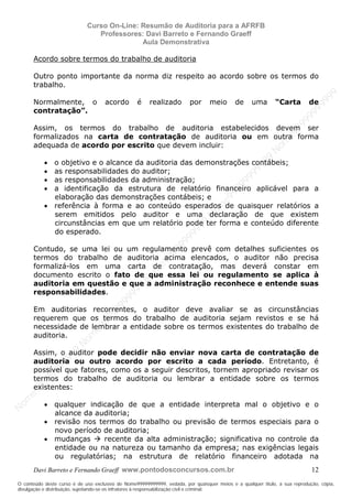 N
om
e99999999999
N
om
e99999999999
N
om
e99999999999
N
om
e99999999999
N
om
e99999999999
N
om
e99999999999
N
om
e99999999999
N
om
e99999999999
N
om
e99999999999
N
om
e99999999999
N o m e 9 9 9 9 9 9 9 9 9 9 9
O conteúdo deste curso é de uso exclusivo de Nome99999999999, vedada, por quaisquer meios e a qualquer título, a sua reprodução, cópia,
divulgação e distribuição, sujeitando-se os infratores à responsabilização civil e criminal.
Curso On-Line: Resumão de Auditoria para a AFRFB
Professores: Davi Barreto e Fernando Graeff
Aula Demonstrativa
Davi Barreto e Fernando Graeff www.pontodosconcursos.com.br 12
Acordo sobre termos do trabalho de auditoria
Outro ponto importante da norma diz respeito ao acordo sobre os termos do
trabalho.
Normalmente, o acordo é realizado por meio de uma “Carta de
contratação”.
Assim, os termos do trabalho de auditoria estabelecidos devem ser
formalizados na carta de contratação de auditoria ou em outra forma
adequada de acordo por escrito que devem incluir:
• o objetivo e o alcance da auditoria das demonstrações contábeis;
• as responsabilidades do auditor;
• as responsabilidades da administração;
• a identificação da estrutura de relatório financeiro aplicável para a
elaboração das demonstrações contábeis; e
• referência à forma e ao conteúdo esperados de quaisquer relatórios a
serem emitidos pelo auditor e uma declaração de que existem
circunstâncias em que um relatório pode ter forma e conteúdo diferente
do esperado.
Contudo, se uma lei ou um regulamento prevê com detalhes suficientes os
termos do trabalho de auditoria acima elencados, o auditor não precisa
formalizá-los em uma carta de contratação, mas deverá constar em
documento escrito o fato de que essa lei ou regulamento se aplica à
auditoria em questão e que a administração reconhece e entende suas
responsabilidades.
Em auditorias recorrentes, o auditor deve avaliar se as circunstâncias
requerem que os termos do trabalho de auditoria sejam revistos e se há
necessidade de lembrar a entidade sobre os termos existentes do trabalho de
auditoria.
Assim, o auditor pode decidir não enviar nova carta de contratação de
auditoria ou outro acordo por escrito a cada período. Entretanto, é
possível que fatores, como os a seguir descritos, tornem apropriado revisar os
termos do trabalho de auditoria ou lembrar a entidade sobre os termos
existentes:
• qualquer indicação de que a entidade interpreta mal o objetivo e o
alcance da auditoria;
• revisão nos termos do trabalho ou previsão de termos especiais para o
novo período de auditoria;
• mudanças recente da alta administração; significativa no controle da
entidade ou na natureza ou tamanho da empresa; nas exigências legais
ou regulatórias; na estrutura de relatório financeiro adotada na
 