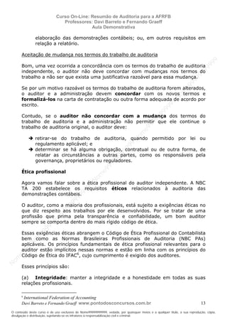 N
om
e99999999999
N
om
e99999999999
N
om
e99999999999
N
om
e99999999999
N
om
e99999999999
N
om
e99999999999
N
om
e99999999999
N
om
e99999999999
N
om
e99999999999
N
om
e99999999999
N o m e 9 9 9 9 9 9 9 9 9 9 9
O conteúdo deste curso é de uso exclusivo de Nome99999999999, vedada, por quaisquer meios e a qualquer título, a sua reprodução, cópia,
divulgação e distribuição, sujeitando-se os infratores à responsabilização civil e criminal.
Curso On-Line: Resumão de Auditoria para a AFRFB
Professores: Davi Barreto e Fernando Graeff
Aula Demonstrativa
Davi Barreto e Fernando Graeff www.pontodosconcursos.com.br 13
elaboração das demonstrações contábeis; ou, em outros requisitos em
relação a relatório.
Aceitação de mudança nos termos do trabalho de auditoria
Bom, uma vez ocorrida a concordância com os termos do trabalho de auditoria
independente, o auditor não deve concordar com mudanças nos termos do
trabalho a não ser que exista uma justificativa razoável para essa mudança.
Se por um motivo razoável os termos do trabalho de auditoria forem alterados,
o auditor e a administração devem concordar com os novos termos e
formalizá-los na carta de contratação ou outra forma adequada de acordo por
escrito.
Contudo, se o auditor não concordar com a mudança dos termos do
trabalho de auditoria e a administração não permitir que ele continue o
trabalho de auditoria original, o auditor deve:
retirar-se do trabalho de auditoria, quando permitido por lei ou
regulamento aplicável; e
determinar se há alguma obrigação, contratual ou de outra forma, de
relatar as circunstâncias a outras partes, como os responsáveis pela
governança, proprietários ou reguladores.
Ética profissional
Agora vamos falar sobre a ética profissional do auditor independente. A NBC
TA 200 estabelece os requisitos éticos relacionados à auditoria das
demonstrações contábeis.
O auditor, como a maioria dos profissionais, está sujeito a exigências éticas no
que diz respeito aos trabalhos por ele desenvolvidos. Por se tratar de uma
profissão que prima pela transparência e confiabilidade, um bom auditor
sempre se comporta dentro do mais rígido código de ética.
Essas exigências éticas abrangem o Código de Ética Profissional do Contabilista
bem como as Normas Brasileiras Profissionais de Auditoria (NBC PAs)
aplicáveis. Os princípios fundamentais de ética profissional relevantes para o
auditor estão implícitos nessas normas e estão em linha com os princípios do
Código de Ética do IFAC6
, cujo cumprimento é exigido dos auditores.
Esses princípios são:
(a) Integridade: manter a integridade e a honestidade em todas as suas
relações profissionais.
6
International Federation of Accounting
 