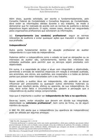 N
om
e99999999999
N
om
e99999999999
N
om
e99999999999
N
om
e99999999999
N
om
e99999999999
N
om
e99999999999
N
om
e99999999999
N
om
e99999999999
N
om
e99999999999
N
om
e99999999999
N o m e 9 9 9 9 9 9 9 9 9 9 9
O conteúdo deste curso é de uso exclusivo de Nome99999999999, vedada, por quaisquer meios e a qualquer título, a sua reprodução, cópia,
divulgação e distribuição, sujeitando-se os infratores à responsabilização civil e criminal.
Curso On-Line: Resumão de Auditoria para a AFRFB
Professores: Davi Barreto e Fernando Graeff
Aula Demonstrativa
Davi Barreto e Fernando Graeff www.pontodosconcursos.com.br 15
Além disso, quando solicitado, por escrito e fundamentadamente, pelo
Conselho Federal de Contabilidade e Conselhos Regionais de Contabilidade,
deve exibir as informações obtidas durante o seu trabalho, de modo a
demonstrar que foi realizado de acordo com as normas de auditoria e demais
dispositivos legais aplicáveis. O sigilo, nesses casos, deverá ser resguardado
pelos organizamos profissionais que solicitaram as informações.
(e) Comportamento (ou conduta) profissional: seguir as normas
relevantes de auditoria e evitar quaisquer ações que maculem a imagem de
sua profissão.
Independência7
Outro ponto fundamental dentro da atuação profissional do auditor
independente é o que trata da independência.
Podemos definir a independência como o estado no qual as obrigações ou os
interesses do auditor são, suficientemente, isentos dos interesses das
entidades auditadas para permitir que os serviços sejam prestados com
objetividade.
Em suma, é a capacidade de julgar e atuar com integridade e objetividade,
permitindo a emissão de relatórios imparciais em relação à entidade auditada,
aos acionistas, aos sócios, aos quotistas, aos cooperados e a todas as demais
partes que possam estar relacionadas com o seu trabalho.
Nesse sentido, o auditor deve ser independente, não podendo se deixar
influenciar por preconceitos ou quaisquer outros elementos materiais ou
afetivos que resultem perda, efetiva ou aparente, de sua independência. Ou
seja, deve evitar fatos e circunstâncias que passem a percepção que a
independência do auditor esteja comprometida.
Veja que é importante o auditor ser independente de fato e na aparência.
Deve-se, assim, evitar situações que deixem em dúvida sua integridade,
objetividade ou ceticismo profissional8
, bem como da firma, ou de algum
membro da equipe.
A NBC PA 290 alerta que a independência (ou aparência de independência)
pode ser afetada por algumas ameaças:
7
NBC PA 290 - Resolução CFC 1.311/10
8
Ceticismo profissional é a postura que inclui uma mente questionadora e alerta para condições que possam indicar
possível distorção devido a erro ou fraude e uma avaliação crítica das evidências de auditoria. Por exemplo, evidências
de auditoria que contradigam outras evidências obtidas, informações que coloquem em dúvida a confiabilidade dos
documentos, condições que possam indicar possível fraude etc.
 