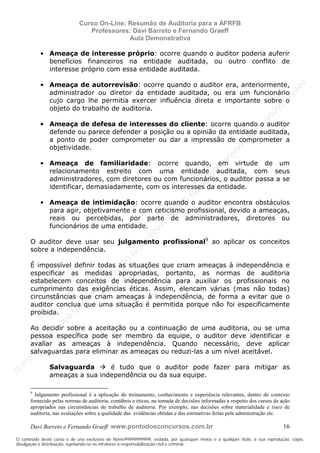 N
om
e99999999999
N
om
e99999999999
N
om
e99999999999
N
om
e99999999999
N
om
e99999999999
N
om
e99999999999
N
om
e99999999999
N
om
e99999999999
N
om
e99999999999
N
om
e99999999999
N o m e 9 9 9 9 9 9 9 9 9 9 9
O conteúdo deste curso é de uso exclusivo de Nome99999999999, vedada, por quaisquer meios e a qualquer título, a sua reprodução, cópia,
divulgação e distribuição, sujeitando-se os infratores à responsabilização civil e criminal.
Curso On-Line: Resumão de Auditoria para a AFRFB
Professores: Davi Barreto e Fernando Graeff
Aula Demonstrativa
Davi Barreto e Fernando Graeff www.pontodosconcursos.com.br 16
• Ameaça de interesse próprio: ocorre quando o auditor poderia auferir
benefícios financeiros na entidade auditada, ou outro conflito de
interesse próprio com essa entidade auditada.
• Ameaça de autorrevisão: ocorre quando o auditor era, anteriormente,
administrador ou diretor da entidade auditada, ou era um funcionário
cujo cargo lhe permitia exercer influência direta e importante sobre o
objeto do trabalho de auditoria.
• Ameaça de defesa de interesses do cliente: ocorre quando o auditor
defende ou parece defender a posição ou a opinião da entidade auditada,
a ponto de poder comprometer ou dar a impressão de comprometer a
objetividade.
• Ameaça de familiaridade: ocorre quando, em virtude de um
relacionamento estreito com uma entidade auditada, com seus
administradores, com diretores ou com funcionários, o auditor passa a se
identificar, demasiadamente, com os interesses da entidade.
• Ameaça de intimidação: ocorre quando o auditor encontra obstáculos
para agir, objetivamente e com ceticismo profissional, devido a ameaças,
reais ou percebidas, por parte de administradores, diretores ou
funcionários de uma entidade.
O auditor deve usar seu julgamento profissional9
ao aplicar os conceitos
sobre a independência.
É impossível definir todas as situações que criam ameaças à independência e
especificar as medidas apropriadas, portanto, as normas de auditoria
estabelecem conceitos de independência para auxiliar os profissionais no
cumprimento das exigências éticas. Assim, elencam várias (mas não todas)
circunstâncias que criam ameaças à independência, de forma a evitar que o
auditor conclua que uma situação é permitida porque não foi especificamente
proibida.
Ao decidir sobre a aceitação ou a continuação de uma auditoria, ou se uma
pessoa específica pode ser membro da equipe, o auditor deve identificar e
avaliar as ameaças à independência. Quando necessário, deve aplicar
salvaguardas para eliminar as ameaças ou reduzi-las a um nível aceitável.
Salvaguarda é tudo que o auditor pode fazer para mitigar as
ameaças a sua independência ou da sua equipe.
9
Julgamento profissional é a aplicação do treinamento, conhecimento e experiência relevantes, dentro do contexto
fornecido pelas normas de auditoria, contábeis e éticas, na tomada de decisões informadas a respeito dos cursos de ação
apropriados nas circunstâncias do trabalho de auditoria. Por exemplo, nas decisões sobre materialidade e risco de
auditoria, nas avaliações sobre a qualidade das evidências obtidas e das estimativas feitas pela administração etc.
 