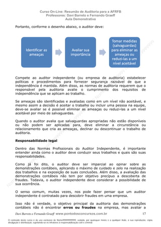N
om
e99999999999
N
om
e99999999999
N
om
e99999999999
N
om
e99999999999
N
om
e99999999999
N
om
e99999999999
N
om
e99999999999
N
om
e99999999999
N
om
e99999999999
N
om
e99999999999
N o m e 9 9 9 9 9 9 9 9 9 9 9
O conteúdo deste curso é de uso exclusivo de Nome99999999999, vedada, por quaisquer meios e a qualquer título, a sua reprodução, cópia,
divulgação e distribuição, sujeitando-se os infratores à responsabilização civil e criminal.
Curso On-Line: Resumão de Auditoria para a AFRFB
Professores: Davi Barreto e Fernando Graeff
Aula Demonstrativa
Davi Barreto e Fernando Graeff www.pontodosconcursos.com.br 17
Portanto, conforme o desenho abaixo, o auditor deve:
Compete ao auditor independente (ou empresa de auditoria) estabelecer
políticas e procedimentos para fornecer segurança razoável de que a
independência é mantida. Além disso, as normas de auditoria requerem que o
responsável pela auditoria avalie o cumprimento dos requisitos de
independência que se aplicam ao trabalho.
Se ameaças são identificadas e avaliadas como em um nível não aceitável, e
mesmo assim a decisão é aceitar o trabalho ou incluir uma pessoa na equipe,
deve-se avaliar se é possível eliminar as ameaças ou reduzi-las a um nível
aceitável por meio de salvaguardas.
Quando o auditor avalia que salvaguardas apropriadas não estão disponíveis
ou não podem ser aplicadas para, deve eliminar a circunstância ou
relacionamento que cria as ameaças, declinar ou descontinuar o trabalho de
auditoria.
Responsabilidade legal
Dentro das Normas Profissionais do Auditor Independente, é importante
entender ainda como o auditor deve conduzir seus trabalhos e quais são suas
responsabilidades.
Como já foi dito, o auditor deve ser imparcial ao opinar sobre as
demonstrações contábeis, aplicando o máximo de cuidado e zelo na realização
dos trabalhos e na exposição de suas conclusões. Além disso, a avaliação das
demonstrações contábeis não tem por objetivo precípuo a descoberta de
fraudes. Todavia, o auditor independente deve considerar a possibilidade de
sua ocorrência.
O senso comum, muitas vezes, nos pode fazer pensar que um auditor
independente é contratado para descobrir fraudes em uma empresa.
Isso não é verdade, o objetivo principal da auditoria das demonstrações
contábeis não é encontrar erros ou fraudes na empresa, mas avaliar a
 