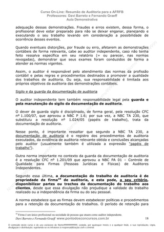 N
om
e99999999999
N
om
e99999999999
N
om
e99999999999
N
om
e99999999999
N
om
e99999999999
N
om
e99999999999
N
om
e99999999999
N
om
e99999999999
N
om
e99999999999
N
om
e99999999999
N o m e 9 9 9 9 9 9 9 9 9 9 9
O conteúdo deste curso é de uso exclusivo de Nome99999999999, vedada, por quaisquer meios e a qualquer título, a sua reprodução, cópia,
divulgação e distribuição, sujeitando-se os infratores à responsabilização civil e criminal.
Curso On-Line: Resumão de Auditoria para a AFRFB
Professores: Davi Barreto e Fernando Graeff
Aula Demonstrativa
Davi Barreto e Fernando Graeff www.pontodosconcursos.com.br 18
adequação dessas demonstrações. Fraudes e erros existem, dessa forma, o
profissional deve estar preparado para não se deixar enganar, planejando e
executando o seu trabalho levando em consideração a possibilidade de
ocorrência desses eventos.
Quando eventuais distorções, por fraude ou erro, afetarem as demonstrações
contábeis de forma relevante, cabe ao auditor independente, caso não tenha
feito ressalva específica em seu relatório (= ou parecer, nas normas
revogadas), demonstrar que seus exames foram conduzidos de forma a
atender as normas vigentes.
Assim, o auditor é responsável pelo atendimento das normas da profissão
contábil e pelas regras e procedimentos destinados a promover a qualidade
dos trabalhos de auditoria. Ou seja, sua responsabilidade é limitada aos
próprios objetivos da auditoria das demonstrações contábeis.
Sigilo e da guarda da documentação de auditoria
O auditor independente tem também responsabilidade legal pela guarda e
pela manutenção do sigilo da documentação de auditoria.
O dever de guarda sigilo é disciplinado, de forma geral, pela resolução CFC
nº 1.100/07, que aprovou a NBC P 1.6; por sua vez, a NBC TA 230, que
substituiu a resolução nº 1.024/05 (papéis de trabalho), trata da
documentação de auditoria.
Nesse ponto, é importante ressaltar que segundo a NBC TA 230, a
documentação de auditoria é o registro dos procedimentos de auditoria
executados, da evidência de auditoria relevante obtida e conclusões alcançadas
pelo auditor (usualmente também é utilizada a expressão “papéis de
trabalho”).
Outra norma importante no contexto da guarda da documentação de auditoria
é a resolução CFC nº 1.201/09 que aprovou a NBC PA 01 – Controle de
Qualidade para Firmas (Pessoas Jurídicas e Físicas) de Auditores
Independentes.
Segundo essa última, a documentação do trabalho de auditoria é de
propriedade da firma10
de auditoria, e esta pode, a seu critério,
disponibilizar partes ou trechos da documentação do trabalho aos
clientes, desde que essa divulgação não prejudique a validade do trabalho
realizado ou a independência da firma ou do seu pessoal.
A norma estabelece que as firmas devem estabelecer políticas e procedimentos
para a retenção da documentação de trabalhos. O período de retenção para
10
Firma é um único profissional ou sociedade de pessoas que atuam como auditor independente.
 