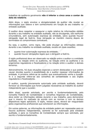 N
om
e99999999999
N
om
e99999999999
N
om
e99999999999
N
om
e99999999999
N
om
e99999999999
N
om
e99999999999
N
om
e99999999999
N
om
e99999999999
N
om
e99999999999
N
om
e99999999999
N o m e 9 9 9 9 9 9 9 9 9 9 9
O conteúdo deste curso é de uso exclusivo de Nome99999999999, vedada, por quaisquer meios e a qualquer título, a sua reprodução, cópia,
divulgação e distribuição, sujeitando-se os infratores à responsabilização civil e criminal.
Curso On-Line: Resumão de Auditoria para a AFRFB
Professores: Davi Barreto e Fernando Graeff
Aula Demonstrativa
Davi Barreto e Fernando Graeff www.pontodosconcursos.com.br 19
trabalhos de auditoria geralmente não é inferior a cinco anos a contar da
data do relatório.
Além disso, o sigilo envolve a obrigatoriedade do auditor não revelar as
informações que obteve e tem conhecimento em função de seu trabalho na
entidade auditada.
O auditor deve respeitar e assegurar o sigilo relativo às informações obtidas
durante o seu trabalho na entidade auditada, não as divulgando, sob nenhuma
circunstância, sem autorização expressa da entidade, salvo quando houver
obrigação legal de fazê-lo. Essa obrigação se mantém mesmo depois de
terminados os compromissos contratuais.
Ou seja, o auditor, como regra, não pode divulgar as informações obtidas
durante o seu trabalho na entidade auditada, exceto em duas ocasiões:
• quanto tiver autorização expressa da entidade;
• quando houver obrigações legais que o obriguem a fazê-lo.
O sigilo profissional deve ser observado na relação entre o auditor e a entidade
auditada, na relação entre os auditores, na relação entre os auditores e os
organismos reguladores e fiscalizadores e na relação entre o auditor e demais
terceiros.
Adicionalmente, há duas situações especiais a serem destacadas e que podem
causar dúvidas quanto à possibilidade de o auditor repassar informações da
entidade. A primeira refere-se ao auditor que eventualmente venha a sucedê-
lo e a segunda refere-se aos conselhos de contabilidade e aos órgãos
reguladores e fiscalizadores.
O auditor, quando previamente autorizado pela entidade auditada, deverá
fornecer as informações que forem julgadas necessárias ao trabalho do auditor
independente que o suceder.
Além disso, quando solicitado, por escrito e fundamentadamente, pelo
Conselho Federal de Contabilidade e Conselhos Regionais de Contabilidade,
deve exibir as informações obtidas durante o seu trabalho, para demonstrar
que o mesmo foi realizado de acordo com as normas e com os demais
dispositivos legais aplicáveis. O sigilo, nesses casos, deverá ser resguardado
pelos organizamos profissionais que solicitaram as informações.
Em outras palavras, as informações da entidade podem ser repassadas para os
futuros auditores independentes, somente se for autorizado pela entidade
auditada, e para os Conselhos de Contabilidade sempre que solicitado, por
escrito e fundamentadamente.
 