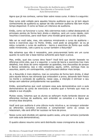 N
om
e99999999999
N
om
e99999999999
N
om
e99999999999
N
om
e99999999999
N
om
e99999999999
N
om
e99999999999
N
om
e99999999999
N
om
e99999999999
N
om
e99999999999
N
om
e99999999999
N o m e 9 9 9 9 9 9 9 9 9 9 9
O conteúdo deste curso é de uso exclusivo de Nome99999999999, vedada, por quaisquer meios e a qualquer título, a sua reprodução, cópia,
divulgação e distribuição, sujeitando-se os infratores à responsabilização civil e criminal.
Curso On-Line: Resumão de Auditoria para a AFRFB
Professores: Davi Barreto e Fernando Graeff
Aula Demonstrativa
Davi Barreto e Fernando Graeff www.pontodosconcursos.com.br 2
Agora que já nos conhece, vamos falar sobre nosso curso. A ideia é a seguinte:
Esse curso está voltado para aqueles futuros auditores que ou já tem algum
conhecimento de auditoria ou apesar de não conhecer auditoria não tem muito
tempo disponível. É como se fosse um intensivo de auditoria.
Então, como vai funcionar o curso. Nós cobriremos todo o edital destacando os
principais pontos de forma bem direta e objetiva, será um curso rápido, com
resumos e exercícios, para você fazer uma revisão geral para o dia da prova.
Não sei se você sabe, mas, nós estamos ministrando o curso de auditoria –
teoria e exercícios aqui no Ponto. Então, você pode se perguntar: se eu já
estou cursando o curso de auditoria - teoria e exercícios do Ponto que vocês
estão ministrando, vale a pena eu cursar também o Resumão?
Nós achamos que não é necessário, pois procuraremos tanto em um curso
quanto no outro dar a base teórica suficiente para fazer a prova.
Mas, então, qual dos cursos devo fazer? Você terá que decidir baseado na
diferença entre eles, que é a seguinte: o curso de teoria e exercícios traz mais
detalhes, traz dicas de como responder as questões, traz discussões do porque
a Banca considerou isso e não considerou aquilo, enfim, esmiúça mais os
assuntos, assim, em contrapartida, você precisará dedicar mais tempo.
Já, o Resumão é mais objetivo, traz os conceitos de forma bem direta, é ideal
para aquela leitura nas semanas que antecedem a prova, deixando bem fresco
na mente o conteúdo de auditoria, nesse caso, a intenção é otimizar o seu
tempo sem adentrar profundamente nas questões.
Então, aconselhamos que você compare essa aula demonstrativa com a aula
demonstrativa do curso de exercícios e escolha qual o formato que mais se
adapta a sua situação.
Muitas vezes, notamos que os alunos se esforçam muito tentando decorar as
diferentes normas de auditoria, sem entender os conceitos e a lógica que
envolve essa disciplina.
Você verá que auditoria é uma ciência muito intuitiva e, se conseguir entender
os diferentes conceitos envolvidos e compreender como as coisas se
relacionam, não será difícil ter sucesso na hora da prova.
Nosso curso será dividido em apenas quatro aulas, uma por semana (contando
com esta aula demonstrativa).
O quadro abaixo resume como será distribuído nosso cronograma de aulas:
 