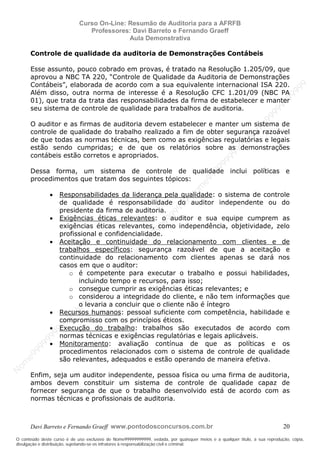N
om
e99999999999
N
om
e99999999999
N
om
e99999999999
N
om
e99999999999
N
om
e99999999999
N
om
e99999999999
N
om
e99999999999
N
om
e99999999999
N
om
e99999999999
N
om
e99999999999
N o m e 9 9 9 9 9 9 9 9 9 9 9
O conteúdo deste curso é de uso exclusivo de Nome99999999999, vedada, por quaisquer meios e a qualquer título, a sua reprodução, cópia,
divulgação e distribuição, sujeitando-se os infratores à responsabilização civil e criminal.
Curso On-Line: Resumão de Auditoria para a AFRFB
Professores: Davi Barreto e Fernando Graeff
Aula Demonstrativa
Davi Barreto e Fernando Graeff www.pontodosconcursos.com.br 20
Controle de qualidade da auditoria de Demonstrações Contábeis
Esse assunto, pouco cobrado em provas, é tratado na Resolução 1.205/09, que
aprovou a NBC TA 220, “Controle de Qualidade da Auditoria de Demonstrações
Contábeis”, elaborada de acordo com a sua equivalente internacional ISA 220.
Além disso, outra norma de interesse é a Resolução CFC 1.201/09 (NBC PA
01), que trata da trata das responsabilidades da firma de estabelecer e manter
seu sistema de controle de qualidade para trabalhos de auditoria.
O auditor e as firmas de auditoria devem estabelecer e manter um sistema de
controle de qualidade do trabalho realizado a fim de obter segurança razoável
de que todas as normas técnicas, bem como as exigências regulatórias e legais
estão sendo cumpridas; e de que os relatórios sobre as demonstrações
contábeis estão corretos e apropriados.
Dessa forma, um sistema de controle de qualidade inclui políticas e
procedimentos que tratam dos seguintes tópicos:
• Responsabilidades da liderança pela qualidade: o sistema de controle
de qualidade é responsabilidade do auditor independente ou do
presidente da firma de auditoria.
• Exigências éticas relevantes: o auditor e sua equipe cumprem as
exigências éticas relevantes, como independência, objetividade, zelo
profissional e confidencialidade.
• Aceitação e continuidade do relacionamento com clientes e de
trabalhos específicos: segurança razoável de que a aceitação e
continuidade do relacionamento com clientes apenas se dará nos
casos em que o auditor:
o é competente para executar o trabalho e possui habilidades,
incluindo tempo e recursos, para isso;
o consegue cumprir as exigências éticas relevantes; e
o considerou a integridade do cliente, e não tem informações que
o levaria a concluir que o cliente não é íntegro
• Recursos humanos: pessoal suficiente com competência, habilidade e
compromisso com os princípios éticos.
• Execução do trabalho: trabalhos são executados de acordo com
normas técnicas e exigências regulatórias e legais aplicáveis.
• Monitoramento: avaliação contínua de que as políticas e os
procedimentos relacionados com o sistema de controle de qualidade
são relevantes, adequados e estão operando de maneira efetiva.
Enfim, seja um auditor independente, pessoa física ou uma firma de auditoria,
ambos devem constituir um sistema de controle de qualidade capaz de
fornecer segurança de que o trabalho desenvolvido está de acordo com as
normas técnicas e profissionais de auditoria.
 