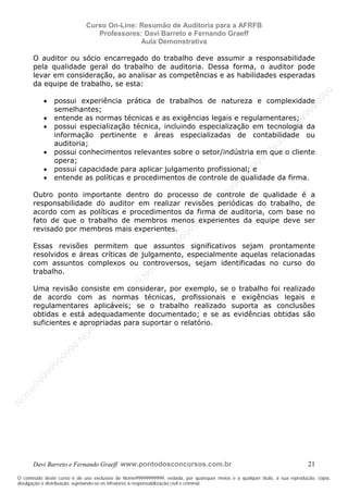 N
om
e99999999999
N
om
e99999999999
N
om
e99999999999
N
om
e99999999999
N
om
e99999999999
N
om
e99999999999
N
om
e99999999999
N
om
e99999999999
N
om
e99999999999
N
om
e99999999999
N o m e 9 9 9 9 9 9 9 9 9 9 9
O conteúdo deste curso é de uso exclusivo de Nome99999999999, vedada, por quaisquer meios e a qualquer título, a sua reprodução, cópia,
divulgação e distribuição, sujeitando-se os infratores à responsabilização civil e criminal.
Curso On-Line: Resumão de Auditoria para a AFRFB
Professores: Davi Barreto e Fernando Graeff
Aula Demonstrativa
Davi Barreto e Fernando Graeff www.pontodosconcursos.com.br 21
O auditor ou sócio encarregado do trabalho deve assumir a responsabilidade
pela qualidade geral do trabalho de auditoria. Dessa forma, o auditor pode
levar em consideração, ao analisar as competências e as habilidades esperadas
da equipe de trabalho, se esta:
• possui experiência prática de trabalhos de natureza e complexidade
semelhantes;
• entende as normas técnicas e as exigências legais e regulamentares;
• possui especialização técnica, incluindo especialização em tecnologia da
informação pertinente e áreas especializadas de contabilidade ou
auditoria;
• possui conhecimentos relevantes sobre o setor/indústria em que o cliente
opera;
• possui capacidade para aplicar julgamento profissional; e
• entende as políticas e procedimentos de controle de qualidade da firma.
Outro ponto importante dentro do processo de controle de qualidade é a
responsabilidade do auditor em realizar revisões periódicas do trabalho, de
acordo com as políticas e procedimentos da firma de auditoria, com base no
fato de que o trabalho de membros menos experientes da equipe deve ser
revisado por membros mais experientes.
Essas revisões permitem que assuntos significativos sejam prontamente
resolvidos e áreas críticas de julgamento, especialmente aquelas relacionadas
com assuntos complexos ou controversos, sejam identificadas no curso do
trabalho.
Uma revisão consiste em considerar, por exemplo, se o trabalho foi realizado
de acordo com as normas técnicas, profissionais e exigências legais e
regulamentares aplicáveis; se o trabalho realizado suporta as conclusões
obtidas e está adequadamente documentado; e se as evidências obtidas são
suficientes e apropriadas para suportar o relatório.
 