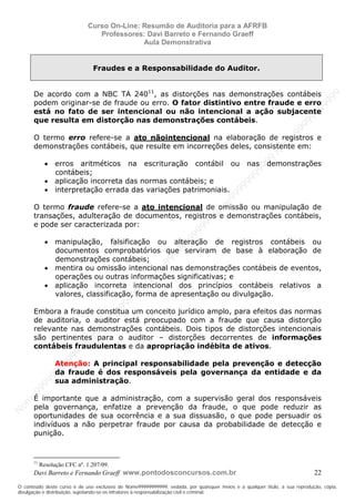 N
om
e99999999999
N
om
e99999999999
N
om
e99999999999
N
om
e99999999999
N
om
e99999999999
N
om
e99999999999
N
om
e99999999999
N
om
e99999999999
N
om
e99999999999
N
om
e99999999999
N o m e 9 9 9 9 9 9 9 9 9 9 9
O conteúdo deste curso é de uso exclusivo de Nome99999999999, vedada, por quaisquer meios e a qualquer título, a sua reprodução, cópia,
divulgação e distribuição, sujeitando-se os infratores à responsabilização civil e criminal.
Curso On-Line: Resumão de Auditoria para a AFRFB
Professores: Davi Barreto e Fernando Graeff
Aula Demonstrativa
Davi Barreto e Fernando Graeff www.pontodosconcursos.com.br 22
Fraudes e a Responsabilidade do Auditor.
De acordo com a NBC TA 24011
, as distorções nas demonstrações contábeis
podem originar-se de fraude ou erro. O fator distintivo entre fraude e erro
está no fato de ser intencional ou não intencional a ação subjacente
que resulta em distorção nas demonstrações contábeis.
O termo erro refere-se a ato nãointencional na elaboração de registros e
demonstrações contábeis, que resulte em incorreções deles, consistente em:
• erros aritméticos na escrituração contábil ou nas demonstrações
contábeis;
• aplicação incorreta das normas contábeis; e
• interpretação errada das variações patrimoniais.
O termo fraude refere-se a ato intencional de omissão ou manipulação de
transações, adulteração de documentos, registros e demonstrações contábeis,
e pode ser caracterizada por:
• manipulação, falsificação ou alteração de registros contábeis ou
documentos comprobatórios que serviram de base à elaboração de
demonstrações contábeis;
• mentira ou omissão intencional nas demonstrações contábeis de eventos,
operações ou outras informações significativas; e
• aplicação incorreta intencional dos princípios contábeis relativos a
valores, classificação, forma de apresentação ou divulgação.
Embora a fraude constitua um conceito jurídico amplo, para efeitos das normas
de auditoria, o auditor está preocupado com a fraude que causa distorção
relevante nas demonstrações contábeis. Dois tipos de distorções intencionais
são pertinentes para o auditor – distorções decorrentes de informações
contábeis fraudulentas e da apropriação indébita de ativos.
Atenção: A principal responsabilidade pela prevenção e detecção
da fraude é dos responsáveis pela governança da entidade e da
sua administração.
É importante que a administração, com a supervisão geral dos responsáveis
pela governança, enfatize a prevenção da fraude, o que pode reduzir as
oportunidades de sua ocorrência e a sua dissuasão, o que pode persuadir os
indivíduos a não perpetrar fraude por causa da probabilidade de detecção e
punição.
11
Resolução CFC nº. 1.207/09.
 