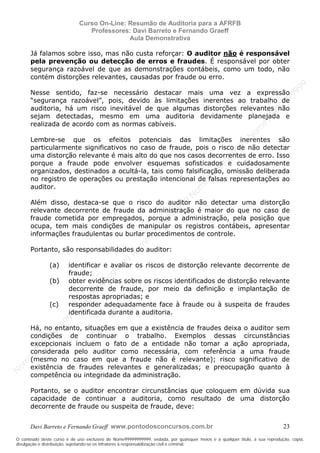N
om
e99999999999
N
om
e99999999999
N
om
e99999999999
N
om
e99999999999
N
om
e99999999999
N
om
e99999999999
N
om
e99999999999
N
om
e99999999999
N
om
e99999999999
N
om
e99999999999
N o m e 9 9 9 9 9 9 9 9 9 9 9
O conteúdo deste curso é de uso exclusivo de Nome99999999999, vedada, por quaisquer meios e a qualquer título, a sua reprodução, cópia,
divulgação e distribuição, sujeitando-se os infratores à responsabilização civil e criminal.
Curso On-Line: Resumão de Auditoria para a AFRFB
Professores: Davi Barreto e Fernando Graeff
Aula Demonstrativa
Davi Barreto e Fernando Graeff www.pontodosconcursos.com.br 23
Já falamos sobre isso, mas não custa reforçar: O auditor não é responsável
pela prevenção ou detecção de erros e fraudes. É responsável por obter
segurança razoável de que as demonstrações contábeis, como um todo, não
contém distorções relevantes, causadas por fraude ou erro.
Nesse sentido, faz-se necessário destacar mais uma vez a expressão
“segurança razoável”, pois, devido às limitações inerentes ao trabalho de
auditoria, há um risco inevitável de que algumas distorções relevantes não
sejam detectadas, mesmo em uma auditoria devidamente planejada e
realizada de acordo com as normas cabíveis.
Lembre-se que os efeitos potenciais das limitações inerentes são
particularmente significativos no caso de fraude, pois o risco de não detectar
uma distorção relevante é mais alto do que nos casos decorrentes de erro. Isso
porque a fraude pode envolver esquemas sofisticados e cuidadosamente
organizados, destinados a ocultá-la, tais como falsificação, omissão deliberada
no registro de operações ou prestação intencional de falsas representações ao
auditor.
Além disso, destaca-se que o risco do auditor não detectar uma distorção
relevante decorrente de fraude da administração é maior do que no caso de
fraude cometida por empregados, porque a administração, pela posição que
ocupa, tem mais condições de manipular os registros contábeis, apresentar
informações fraudulentas ou burlar procedimentos de controle.
Portanto, são responsabilidades do auditor:
(a) identificar e avaliar os riscos de distorção relevante decorrente de
fraude;
(b) obter evidências sobre os riscos identificados de distorção relevante
decorrente de fraude, por meio da definição e implantação de
respostas apropriadas; e
(c) responder adequadamente face à fraude ou à suspeita de fraudes
identificada durante a auditoria.
Há, no entanto, situações em que a existência de fraudes deixa o auditor sem
condições de continuar o trabalho. Exemplos dessas circunstâncias
excepcionais incluem o fato de a entidade não tomar a ação apropriada,
considerada pelo auditor como necessária, com referência a uma fraude
(mesmo no caso em que a fraude não é relevante); risco significativo de
existência de fraudes relevantes e generalizadas; e preocupação quanto à
competência ou integridade da administração.
Portanto, se o auditor encontrar circunstâncias que coloquem em dúvida sua
capacidade de continuar a auditoria, como resultado de uma distorção
decorrente de fraude ou suspeita de fraude, deve:
 