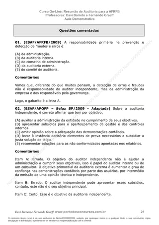 N
om
e99999999999
N
om
e99999999999
N
om
e99999999999
N
om
e99999999999
N
om
e99999999999
N
om
e99999999999
N
om
e99999999999
N
om
e99999999999
N
om
e99999999999
N
om
e99999999999
N o m e 9 9 9 9 9 9 9 9 9 9 9
O conteúdo deste curso é de uso exclusivo de Nome99999999999, vedada, por quaisquer meios e a qualquer título, a sua reprodução, cópia,
divulgação e distribuição, sujeitando-se os infratores à responsabilização civil e criminal.
Curso On-Line: Resumão de Auditoria para a AFRFB
Professores: Davi Barreto e Fernando Graeff
Aula Demonstrativa
Davi Barreto e Fernando Graeff www.pontodosconcursos.com.br 25
Questões comentadas
01. (ESAF/AFRFB/2009) A responsabilidade primária na prevenção e
detecção de fraudes e erros é:
(A) da administração.
(B) da auditoria interna.
(C) do conselho de administração.
(D) da auditoria externa.
(E) do comitê de auditoria.
Comentários:
Vimos que, diferente do que muitos pensam, a detecção de erros e fraudes
não é responsabilidade do auditor independente, mas da administração da
empresa e dos responsáveis pela governança.
Logo, o gabarito é a letra A.
02. (ESAF/APOFP – Sefaz SP/2009 - Adaptada) Sobre a auditoria
independente, é correto afirmar que tem por objetivo:
(A) auxiliar a administração da entidade no cumprimento de seus objetivos.
(B) apresentar subsídios para o aperfeiçoamento da gestão e dos controles
internos.
(C) emitir opinião sobre a adequação das demonstrações contábeis.
(D) levar à instância decisória elementos de prova necessários a subsidiar a
justa solução do litígio.
(E) recomendar soluções para as não conformidades apontadas nos relatórios.
Comentários:
Item A: Errado. O objetivo do auditor independente não é ajudar a
administração a cumprir seus objetivos, isso é papel do auditor interno ou de
um consultor. O objetivo primordial da auditoria externa é aumentar o grau de
confiança nas demonstrações contábeis por parte dos usuários, por intermédio
da emissão de uma opinião técnica e independente.
Item B: Errado. O auditor independente pode apresentar esses subsídios,
contudo, este não é o seu objetivo principal.
Item C: Certo. Esse é o objetivo da auditoria independente.
 