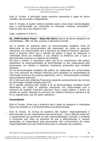 N
om
e99999999999
N
om
e99999999999
N
om
e99999999999
N
om
e99999999999
N
om
e99999999999
N
om
e99999999999
N
om
e99999999999
N
om
e99999999999
N
om
e99999999999
N
om
e99999999999
N o m e 9 9 9 9 9 9 9 9 9 9 9
O conteúdo deste curso é de uso exclusivo de Nome99999999999, vedada, por quaisquer meios e a qualquer título, a sua reprodução, cópia,
divulgação e distribuição, sujeitando-se os infratores à responsabilização civil e criminal.
Curso On-Line: Resumão de Auditoria para a AFRFB
Professores: Davi Barreto e Fernando Graeff
Aula Demonstrativa
Davi Barreto e Fernando Graeff www.pontodosconcursos.com.br 26
Item D: Errado. A afirmação dessa assertiva representa o papel do perito
contábil, não do auditor independente.
Item E: Errado. O auditor externo também pode e deve fazer recomendações
para a administração por intermédio do chamado “relatório comentário”,
todavia esse não é seu objetivo final.
Logo, o gabarito é o item C.
03. (FMP/Auditor Fiscal – Sefaz RS/2011) Acerca da Norma Brasileira de
Contabilidade - NBC TA 200, assinale a alternativa correta
(A) A opinião da auditoria sobre as demonstrações contábeis trata de
determinar se tais demonstrações são elaboradas, em todos os aspectos
relevantes, em conformidade com a estrutura de relatório financeiro aplicável.
Assim é possível inferir que a opinião do auditor é capaz de assegurar a
viabilidade futura da entidade, a sua eficácia ou eficiência com a qual a
administração conduziu os negócios da entidade.
(B) Para o auditor, é importante saber que lei ou regulamento não podem
estabelecer as responsabilidades da administração ou dos responsáveis pela
governança, em relação a relatórios financeiros produzidos pela entidade
auditada.
(C) As demonstrações contábeis não podem ser elaboradas em conformidade
com uma estrutura de relatório financeiro para satisfazer as necessidades de
informação financeira de usuários específicos, isto é, “demonstrações contábeis
para propósitos especiais”.
(D) A estrutura dos relatórios financeiros depende exclusivamente das normas
de informação contábil editadas pelo CFC.
(E) A opinião expressa pelo auditor é se as demonstrações contábeis foram
elaboradas, em todos os aspectos relevantes, em conformidade com a
estrutura de relatório financeiro aplicável. Para o setor público, a forma da
opinião do auditor depende da estrutura de relatório financeiro aplicável e de
lei ou regulamento, que lhe sejam aplicáveis.
Comentários:
Item A: Errado. Vimos que a auditoria não é capaz de assegurar a viabilidade
futura da entidade ou a eficácia/eficiência da administração.
Item B: Errado. As normas de auditoria não impõem responsabilidades à
administração ou aos responsáveis pela governança – isso é definido pelas leis
e regulamentos que governam as suas responsabilidades. Contudo, a auditoria
é conduzida com base na premissa de que a administração e, quando
apropriado, os responsáveis pela governança, têm conhecimento de certas
responsabilidades que são fundamentais para a condução dos trabalhos.
 