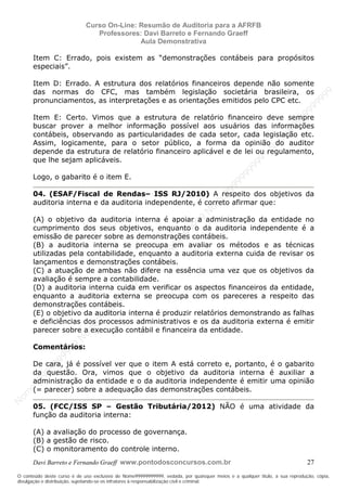 N
om
e99999999999
N
om
e99999999999
N
om
e99999999999
N
om
e99999999999
N
om
e99999999999
N
om
e99999999999
N
om
e99999999999
N
om
e99999999999
N
om
e99999999999
N
om
e99999999999
N o m e 9 9 9 9 9 9 9 9 9 9 9
O conteúdo deste curso é de uso exclusivo de Nome99999999999, vedada, por quaisquer meios e a qualquer título, a sua reprodução, cópia,
divulgação e distribuição, sujeitando-se os infratores à responsabilização civil e criminal.
Curso On-Line: Resumão de Auditoria para a AFRFB
Professores: Davi Barreto e Fernando Graeff
Aula Demonstrativa
Davi Barreto e Fernando Graeff www.pontodosconcursos.com.br 27
Item C: Errado, pois existem as “demonstrações contábeis para propósitos
especiais”.
Item D: Errado. A estrutura dos relatórios financeiros depende não somente
das normas do CFC, mas também legislação societária brasileira, os
pronunciamentos, as interpretações e as orientações emitidos pelo CPC etc.
Item E: Certo. Vimos que a estrutura de relatório financeiro deve sempre
buscar prover a melhor informação possível aos usuários das informações
contábeis, observando as particularidades de cada setor, cada legislação etc.
Assim, logicamente, para o setor público, a forma da opinião do auditor
depende da estrutura de relatório financeiro aplicável e de lei ou regulamento,
que lhe sejam aplicáveis.
Logo, o gabarito é o item E.
04. (ESAF/Fiscal de Rendas– ISS RJ/2010) A respeito dos objetivos da
auditoria interna e da auditoria independente, é correto afirmar que:
(A) o objetivo da auditoria interna é apoiar a administração da entidade no
cumprimento dos seus objetivos, enquanto o da auditoria independente é a
emissão de parecer sobre as demonstrações contábeis.
(B) a auditoria interna se preocupa em avaliar os métodos e as técnicas
utilizadas pela contabilidade, enquanto a auditoria externa cuida de revisar os
lançamentos e demonstrações contábeis.
(C) a atuação de ambas não difere na essência uma vez que os objetivos da
avaliação é sempre a contabilidade.
(D) a auditoria interna cuida em verificar os aspectos financeiros da entidade,
enquanto a auditoria externa se preocupa com os pareceres a respeito das
demonstrações contábeis.
(E) o objetivo da auditoria interna é produzir relatórios demonstrando as falhas
e deficiências dos processos administrativos e os da auditoria externa é emitir
parecer sobre a execução contábil e financeira da entidade.
Comentários:
De cara, já é possível ver que o item A está correto e, portanto, é o gabarito
da questão. Ora, vimos que o objetivo da auditoria interna é auxiliar a
administração da entidade e o da auditoria independente é emitir uma opinião
(= parecer) sobre a adequação das demonstrações contábeis.
05. (FCC/ISS SP – Gestão Tributária/2012) NÃO é uma atividade da
função da auditoria interna:
(A) a avaliação do processo de governança.
(B) a gestão de risco.
(C) o monitoramento do controle interno.
 