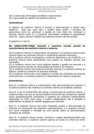 N
om
e99999999999
N
om
e99999999999
N
om
e99999999999
N
om
e99999999999
N
om
e99999999999
N
om
e99999999999
N
om
e99999999999
N
om
e99999999999
N
om
e99999999999
N
om
e99999999999
N o m e 9 9 9 9 9 9 9 9 9 9 9
O conteúdo deste curso é de uso exclusivo de Nome99999999999, vedada, por quaisquer meios e a qualquer título, a sua reprodução, cópia,
divulgação e distribuição, sujeitando-se os infratores à responsabilização civil e criminal.
Curso On-Line: Resumão de Auditoria para a AFRFB
Professores: Davi Barreto e Fernando Graeff
Aula Demonstrativa
Davi Barreto e Fernando Graeff www.pontodosconcursos.com.br 28
(D) o exame das informações contábeis e operacionais.
(E) a aprovação do relatório de auditoria externa.
Comentários:
O objetivo da auditoria interna é auxiliar a administração a atingir seus
objetivos. Veja que, para isso, o auditor pode avaliar o processo de
governança (item A), promover a gestão de risco (item B), monitorar o
controle interno (item C), e examinar informações contábeis e operacionais
(item D). Agora, aprovar relatório de auditoria externa não faz sentido.
O gabarito é o item E.
06. (ESAF/AFRF/2003) Assinale a assertiva correta quanto às
características da auditoria interna e externa.
(A) A auditoria interna é independente da empresa e a auditoria externa deve
realizar testes nos controles internos e modificá-los quando necessário.
(B) A auditoria interna é obrigatória, conforme determina a Lei 6.404/76, e a
auditoria externa deve disponibilizar seus papéis de trabalho sempre que
solicitados.
(C) A auditoria interna tem como objetivo atender à gestão da empresa e a
auditoria externa atender às necessidades da diretoria da empresa.
(D) A auditoria interna não avalia os controles internos e a auditoria externa os
elabora, modifica e implanta na empresa auditada.
(E) A auditoria interna tem como objetivo a revisão das atividades da empresa
continuamente e a auditoria externa é independente em todos os aspectos.
Comentários:
Item A: A auditoria interna é subordinada à alta administração da empresa; e
a auditoria externa não modifica os controles internos da entidade auditada.
Item B: A Lei nº 6.404/1976 não obriga a constituição de auditoria interna, a
exigência feita é de que as demonstrações financeiras das companhias abertas
sejam obrigatoriamente submetidas à auditoria por auditores independentes
registrados na CVM; além disso, o auditor independente não é obrigado a
disponibilizar os papéis de trabalho sempre que solicitado.
Item C: A auditoria interna tem como finalidade auxiliar a administração da
empresa na consecução dos objetivos organizacionais; e a auditoria externa
tem como finalidade a emissão de uma opinião sobre as demonstrações
contábeis da entidade.
Item D: A auditoria interna avalia, monitora e sugere aperfeiçoamentos dos
controles internos; a auditoria externa apenas os avalia no intuito de emitir
 