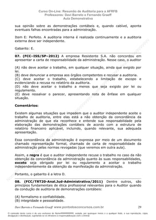 N
om
e99999999999
N
om
e99999999999
N
om
e99999999999
N
om
e99999999999
N
om
e99999999999
N
om
e99999999999
N
om
e99999999999
N
om
e99999999999
N
om
e99999999999
N
om
e99999999999
N o m e 9 9 9 9 9 9 9 9 9 9 9
O conteúdo deste curso é de uso exclusivo de Nome99999999999, vedada, por quaisquer meios e a qualquer título, a sua reprodução, cópia,
divulgação e distribuição, sujeitando-se os infratores à responsabilização civil e criminal.
Curso On-Line: Resumão de Auditoria para a AFRFB
Professores: Davi Barreto e Fernando Graeff
Aula Demonstrativa
Davi Barreto e Fernando Graeff www.pontodosconcursos.com.br 29
sua opinião sobre as demonstrações contábeis e, quando cabível, aponta
eventuais falhas encontradas para a administração.
Item E: Perfeito. A auditoria interna é realizada continuamente e a auditoria
externa deve ser independente.
Gabarito: E.
07. (FCC–ISS/SP–2012) A empresa Resistente S.A. não concordou em
apresentar a carta de responsabilidade da administração. Nesse caso, o auditor
(A) não deve aceitar o trabalho, em qualquer situação, ainda que exigido por
lei.
(B) deve denunciar a empresa aos órgãos competentes e recusar a auditoria.
(C) deve aceitar o trabalho, estabelecendo a limitação de escopo e
evidenciando a recusa no relatório da auditoria.
(D) não deve aceitar o trabalho a menos que seja exigido por lei ou
regulamento.
(E) deve ressalvar o parecer, apresentando nota de ênfase em qualquer
situação.
Comentários:
Existem algumas situações que impedem que o auditor independente aceite o
trabalho de auditoria, entre elas está a não obtenção da concordância da
administração de que ela reconhece e entende sua responsabilidade pela
elaboração das demonstrações contábeis de acordo com a estrutura de
relatório financeiro aplicável, incluindo, quando relevante, sua adequada
apresentação.
Essa concordância da administração é expressa por meio de um documento
chamado representação formal, chamado de carta de responsabilidade da
administração pelas normas revogadas (que veremos em outra aula).
Assim, a regra é que o auditor independente recuse o trabalho no caso da não
obtenção da concordância da administração quanto às suas responsabilidades,
exceto seja obrigado por lei ou regulamento a aceitar o trabalho
independentemente da obtenção da manifestação da administração.
Portanto, o gabarito é a letra D.
08. (FCC/TRT20-Anal.Jud-Administrativa/2011) Dentre outros, são
princípios fundamentais de ética profissional relevantes para o Auditor quando
da condução de auditoria de demonstrações contábeis:
(A) formalismo e confiabilidade.
(B) integridade e pessoalidade.
 