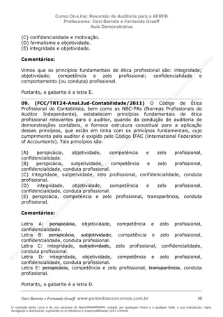 N
om
e99999999999
N
om
e99999999999
N
om
e99999999999
N
om
e99999999999
N
om
e99999999999
N
om
e99999999999
N
om
e99999999999
N
om
e99999999999
N
om
e99999999999
N
om
e99999999999
N o m e 9 9 9 9 9 9 9 9 9 9 9
O conteúdo deste curso é de uso exclusivo de Nome99999999999, vedada, por quaisquer meios e a qualquer título, a sua reprodução, cópia,
divulgação e distribuição, sujeitando-se os infratores à responsabilização civil e criminal.
Curso On-Line: Resumão de Auditoria para a AFRFB
Professores: Davi Barreto e Fernando Graeff
Aula Demonstrativa
Davi Barreto e Fernando Graeff www.pontodosconcursos.com.br 30
(C) confidencialidade e motivação.
(D) formalismo e objetividade.
(E) integridade e objetividade.
Comentários:
Vimos que os princípios fundamentais de ética profissional são: integridade;
objetividade; competência e zelo profissional; confidencialidade e
comportamento (ou conduta) profissional.
Portanto, o gabarito é a letra E.
09. (FCC/TRT24-Anal.Jud-Contabilidade/2011) O Código de Ética
Profissional do Contabilista, bem como as NBC-PAs (Normas Profissionais do
Auditor Independente), estabelecem princípios fundamentais de ética
profissional relevantes para o auditor, quando da condução de auditoria de
demonstrações contábeis, e fornece estrutura conceitual para a aplicação
desses princípios, que estão em linha com os princípios fundamentais, cujo
cumprimento pelo auditor é exigido pelo Código IFAC (International Federation
of Accountants). Tais princípios são:
(A) perspicácia, objetividade, competência e zelo profissional,
confidencialidade.
(B) perspicácia, subjetividade, competência e zelo profissional,
confidencialidade, conduta profissional.
(C) integridade, subjetividade, zelo profissional, confidencialidade, conduta
profissional.
(D) integridade, objetividade, competência e zelo profissional,
confidencialidade, conduta profissional.
(E) perspicácia, competência e zelo profissional, transparência, conduta
profissional.
Comentários:
Letra A: perspicácia, objetividade, competência e zelo profissional,
confidencialidade.
Letra B: perspicácia, subjetividade, competência e zelo profissional,
confidencialidade, conduta profissional.
Letra C: integridade, subjetividade, zelo profissional, confidencialidade,
conduta profissional.
Letra D: integridade, objetividade, competência e zelo profissional,
confidencialidade, conduta profissional.
Letra E: perspicácia, competência e zelo profissional, transparência, conduta
profissional.
Portanto, o gabarito é a letra D.
 