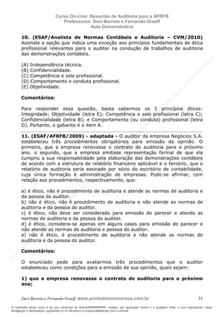 N
om
e99999999999
N
om
e99999999999
N
om
e99999999999
N
om
e99999999999
N
om
e99999999999
N
om
e99999999999
N
om
e99999999999
N
om
e99999999999
N
om
e99999999999
N
om
e99999999999
N o m e 9 9 9 9 9 9 9 9 9 9 9
O conteúdo deste curso é de uso exclusivo de Nome99999999999, vedada, por quaisquer meios e a qualquer título, a sua reprodução, cópia,
divulgação e distribuição, sujeitando-se os infratores à responsabilização civil e criminal.
Curso On-Line: Resumão de Auditoria para a AFRFB
Professores: Davi Barreto e Fernando Graeff
Aula Demonstrativa
Davi Barreto e Fernando Graeff www.pontodosconcursos.com.br 31
10. (ESAF/Analista de Normas Contábeis e Auditoria – CVM/2010)
Assinale a opção que indica uma exceção aos princípios fundamentais de ética
profissional relevantes para o auditor na condução de trabalhos de auditoria
das demonstrações contábeis.
(A) Independência técnica.
(B) Confidencialidade.
(C) Competência e zelo profissional.
(D) Comportamento e conduta profissional.
(E) Objetividade.
Comentários:
Para responder essa questão, basta sabermos os 5 princípios éticos:
Integridade; Objetividade (letra E); Competência e zelo profissional (letra C);
Confidencialidade (letra B); e Comportamento (ou conduta) profissional (letra
D). Portanto, o gabarito é o item A.
11. (ESAF/AFRFB/2009) - adaptada - O auditor da empresa Negócios S.A.
estabeleceu três procedimentos obrigatórios para emissão da opinião. O
primeiro, que a empresa renovasse o contrato de auditoria para o próximo
ano, o segundo, que a empresa emitisse representação formal de que ela
cumpriu a sua responsabilidade pela elaboração das demonstrações contábeis
de acordo com a estrutura de relatório financeiro aplicável e o terceiro, que o
relatório de auditoria seria assinado por sócio do escritório de contabilidade,
cuja única formação é administração de empresas. Pode-se afirmar, com
relação aos procedimentos, respectivamente, que:
a) é ético, não é procedimento de auditoria e atende as normas de auditoria e
da pessoa do auditor.
b) não é ético, não é procedimento de auditoria e não atende as normas de
auditoria e da pessoa do auditor.
c) é ético, não deve ser considerado para emissão do parecer e atende as
normas de auditoria e da pessoa do auditor.
d) é ético, considera-se apenas em alguns casos para emissão do parecer e
não atende as normas de auditoria e pessoa do auditor.
e) não é ético, é procedimento de auditoria e não atende as normas de
auditoria e da pessoa do auditor.
Comentários:
O enunciado pede para avaliarmos três procedimentos que o auditor
estabeleceu como condições para a emissão de sua opinião, quais sejam:
1) que a empresa renovasse o contrato de auditoria para o próximo
ano;
 