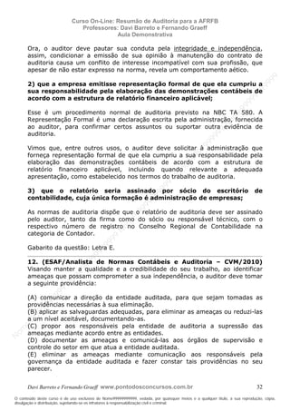 N
om
e99999999999
N
om
e99999999999
N
om
e99999999999
N
om
e99999999999
N
om
e99999999999
N
om
e99999999999
N
om
e99999999999
N
om
e99999999999
N
om
e99999999999
N
om
e99999999999
N o m e 9 9 9 9 9 9 9 9 9 9 9
O conteúdo deste curso é de uso exclusivo de Nome99999999999, vedada, por quaisquer meios e a qualquer título, a sua reprodução, cópia,
divulgação e distribuição, sujeitando-se os infratores à responsabilização civil e criminal.
Curso On-Line: Resumão de Auditoria para a AFRFB
Professores: Davi Barreto e Fernando Graeff
Aula Demonstrativa
Davi Barreto e Fernando Graeff www.pontodosconcursos.com.br 32
Ora, o auditor deve pautar sua conduta pela integridade e independência,
assim, condicionar a emissão de sua opinião à manutenção do contrato de
auditoria causa um conflito de interesse incompatível com sua profissão, que
apesar de não estar expresso na norma, revela um comportamento aético.
2) que a empresa emitisse representação formal de que ela cumpriu a
sua responsabilidade pela elaboração das demonstrações contábeis de
acordo com a estrutura de relatório financeiro aplicável;
Esse é um procedimento normal de auditoria previsto na NBC TA 580. A
Representação Formal é uma declaração escrita pela administração, fornecida
ao auditor, para confirmar certos assuntos ou suportar outra evidência de
auditoria.
Vimos que, entre outros usos, o auditor deve solicitar à administração que
forneça representação formal de que ela cumpriu a sua responsabilidade pela
elaboração das demonstrações contábeis de acordo com a estrutura de
relatório financeiro aplicável, incluindo quando relevante a adequada
apresentação, como estabelecido nos termos do trabalho de auditoria.
3) que o relatório seria assinado por sócio do escritório de
contabilidade, cuja única formação é administração de empresas;
As normas de auditoria dispõe que o relatório de auditoria deve ser assinado
pelo auditor, tanto da firma como do sócio ou responsável técnico, com o
respectivo número de registro no Conselho Regional de Contabilidade na
categoria de Contador.
Gabarito da questão: Letra E.
12. (ESAF/Analista de Normas Contábeis e Auditoria – CVM/2010)
Visando manter a qualidade e a credibilidade do seu trabalho, ao identificar
ameaças que possam comprometer a sua independência, o auditor deve tomar
a seguinte providência:
(A) comunicar a direção da entidade auditada, para que sejam tomadas as
providências necessárias à sua eliminação.
(B) aplicar as salvaguardas adequadas, para eliminar as ameaças ou reduzi-las
a um nível aceitável, documentando-as.
(C) propor aos responsáveis pela entidade de auditoria a supressão das
ameaças mediante acordo entre as entidades.
(D) documentar as ameaças e comunicá-las aos órgãos de supervisão e
controle do setor em que atua a entidade auditada.
(E) eliminar as ameaças mediante comunicação aos responsáveis pela
governança da entidade auditada e fazer constar tais providências no seu
parecer.
 