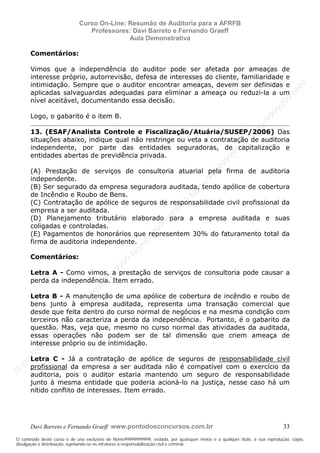 N
om
e99999999999
N
om
e99999999999
N
om
e99999999999
N
om
e99999999999
N
om
e99999999999
N
om
e99999999999
N
om
e99999999999
N
om
e99999999999
N
om
e99999999999
N
om
e99999999999
N o m e 9 9 9 9 9 9 9 9 9 9 9
O conteúdo deste curso é de uso exclusivo de Nome99999999999, vedada, por quaisquer meios e a qualquer título, a sua reprodução, cópia,
divulgação e distribuição, sujeitando-se os infratores à responsabilização civil e criminal.
Curso On-Line: Resumão de Auditoria para a AFRFB
Professores: Davi Barreto e Fernando Graeff
Aula Demonstrativa
Davi Barreto e Fernando Graeff www.pontodosconcursos.com.br 33
Comentários:
Vimos que a independência do auditor pode ser afetada por ameaças de
interesse próprio, autorrevisão, defesa de interesses do cliente, familiaridade e
intimidação. Sempre que o auditor encontrar ameaças, devem ser definidas e
aplicadas salvaguardas adequadas para eliminar a ameaça ou reduzi-la a um
nível aceitável, documentando essa decisão.
Logo, o gabarito é o item B.
13. (ESAF/Analista Controle e Fiscalização/Atuária/SUSEP/2006) Das
situações abaixo, indique qual não restringe ou veta a contratação de auditoria
independente, por parte das entidades seguradoras, de capitalização e
entidades abertas de previdência privada.
(A) Prestação de serviços de consultoria atuarial pela firma de auditoria
independente.
(B) Ser segurado da empresa seguradora auditada, tendo apólice de cobertura
de Incêndio e Roubo de Bens.
(C) Contratação de apólice de seguros de responsabilidade civil profissional da
empresa a ser auditada.
(D) Planejamento tributário elaborado para a empresa auditada e suas
coligadas e controladas.
(E) Pagamentos de honorários que representem 30% do faturamento total da
firma de auditoria independente.
Comentários:
Letra A - Como vimos, a prestação de serviços de consultoria pode causar a
perda da independência. Item errado.
Letra B - A manutenção de uma apólice de cobertura de incêndio e roubo de
bens junto à empresa auditada, representa uma transação comercial que
desde que feita dentro do curso normal de negócios e na mesma condição com
terceiros não caracteriza a perda da independência. Portanto, é o gabarito da
questão. Mas, veja que, mesmo no curso normal das atividades da auditada,
essas operações não podem ser de tal dimensão que criem ameaça de
interesse próprio ou de intimidação.
Letra C - Já a contratação de apólice de seguros de responsabilidade civil
profissional da empresa a ser auditada não é compatível com o exercício da
auditoria, pois o auditor estaria mantendo um seguro de responsabilidade
junto à mesma entidade que poderia acioná-lo na justiça, nesse caso há um
nítido conflito de interesses. Item errado.
 